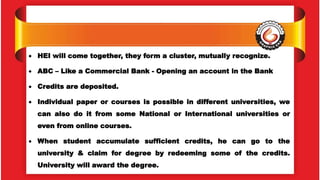  HEI will come together, they form a cluster, mutually recognize.
 ABC – Like a Commercial Bank - Opening an account in the Bank
 Credits are deposited.
 Individual paper or courses is possible in different universities, we
can also do it from some National or International universities or
even from online courses.
 When student accumulate sufficient credits, he can go to the
university & claim for degree by redeeming some of the credits.
University will award the degree.
 