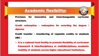 Academic flexibility:
Provision for Innovative and Interchangeable curricular
structure.
Credit redemption – redemption for awarding the degree /
diploma
Credit transfer – transferring of requisite credits to students
ABC –
 It is a national level facility to promote flexibility of curriculum
framework & interdisciplinary or multidisciplinary academic
mobility of students across higher educational Institutions.
 