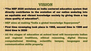 VISION
• “The NEP 2020 envisions an India centered education system that
directly contributes to the evolution of our nation enduring into
an equitable and vibrant knowledge society by giving them a top
class quality of education”.
• NEP aims at making “India a global knowledge Superpower”
• First time revamping took place in 1968, second time in 1986 and
third time in 2020
• All the stages of education at school level will incorporate Indian
and regional traditions, ethical reasoning, digital literacy
computational thinking, scientific tamper, languages and
communication skills properly.
 