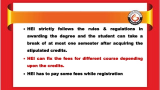  HEI strictly follows the rules & regulations in
awarding the degree and the student can take a
break of at most one semester after acquiring the
stipulated credits.
 HEI can fix the fees for different course depending
upon the credits.
 HEI has to pay some fees while registration
 