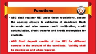 Functions
• ABC shall register HEI under these regulations, ensure
the opening closure & validation of Academic Bank
Accounts and also ensure credit verification, credit
accumulation, credit transfer and credit redemption for
students.
• ABC Shall deposit credits of the HEI for different
courses in the account of the candidate. Validity shall
be decided as and when required.
 