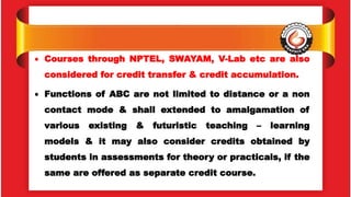  Courses through NPTEL, SWAYAM, V-Lab etc are also
considered for credit transfer & credit accumulation.
 Functions of ABC are not limited to distance or a non
contact mode & shall extended to amalgamation of
various existing & futuristic teaching – learning
models & it may also consider credits obtained by
students in assessments for theory or practicals, if the
same are offered as separate credit course.
 