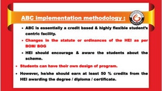 ABC implementation methodology :
 ABC is essentially a credit based & highly flexible student’s
centric facility.
 Changes in the statute or ordinances of the HEI as per
BOM/ BOG
 HEI should encourage & aware the students about the
scheme.
 Students can have their own design of program.
 However, he/she should earn at least 50 % credits from the
HEI awarding the degree / diploma / certificate.
 