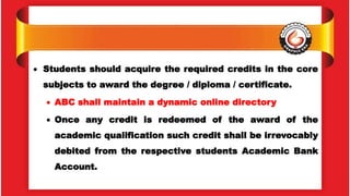  Students should acquire the required credits in the core
subjects to award the degree / diploma / certificate.
 ABC shall maintain a dynamic online directory
 Once any credit is redeemed of the award of the
academic qualification such credit shall be irrevocably
debited from the respective students Academic Bank
Account.
 