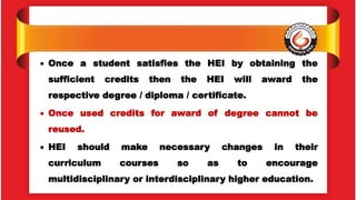 Once a student satisfies the HEI by obtaining the
sufficient credits then the HEI will award the
respective degree / diploma / certificate.
 Once used credits for award of degree cannot be
reused.
 HEI should make necessary changes in their
curriculum courses so as to encourage
multidisciplinary or interdisciplinary higher education.
 