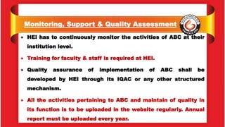 Monitoring, Support & Quality Assessment
 HEI has to continuously monitor the activities of ABC at their
institution level.
 Training for faculty & staff is required at HEI.
 Quality assurance of implementation of ABC shall be
developed by HEI through its IQAC or any other structured
mechanism.
 All the activities pertaining to ABC and maintain of quality in
its function is to be uploaded in the website regularly. Annual
report must be uploaded every year.
 