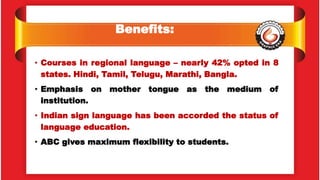 Benefits:
• Courses in regional language – nearly 42% opted in 8
states. Hindi, Tamil, Telugu, Marathi, Bangla.
• Emphasis on mother tongue as the medium of
institution.
• Indian sign language has been accorded the status of
language education.
• ABC gives maximum flexibility to students.
 