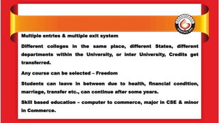 Multiple entries & multiple exit system
Different colleges in the same place, different States, different
departments within the University, or inter University, Credits get
transferred.
Any course can be selected – Freedom
Students can leave in between due to health, financial condition,
marriage, transfer etc., can continue after some years.
Skill based education – computer to commerce, major in CSE & minor
in Commerce.
 