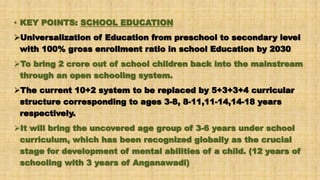 • KEY POINTS: SCHOOL EDUCATION
Universalization of Education from preschool to secondary level
with 100% gross enrollment ratio in school Education by 2030
To bring 2 crore out of school children back into the mainstream
through an open schooling system.
The current 10+2 system to be replaced by 5+3+3+4 curricular
structure corresponding to ages 3-8, 8-11,11-14,14-18 years
respectively.
It will bring the uncovered age group of 3-6 years under school
curriculum, which has been recognized globally as the crucial
stage for development of mental abilities of a child. (12 years of
schooling with 3 years of Anganawadi)
 