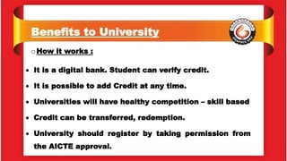 Benefits to University
oHow it works :
 It is a digital bank. Student can verify credit.
 It is possible to add Credit at any time.
 Universities will have healthy competition – skill based
 Credit can be transferred, redemption.
 University should register by taking permission from
the AICTE approval.
 