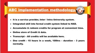 ABC implementation methodology.
 It is a service provider, Inter / Intra University system.
 Integrated skill into formal credit system linked to NAD.
 Accumulate & redeem credits for program at convenient time.
 Online store of Credit & data.
 Transcript – All credits will be available here.
 One credit - 15 hours in a week, 100hrs – duration – 3 years
normally.
 