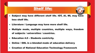 Shelf life:
 Subject may have different shelf life. IOT, AI, ML may have
less shelf life.
 Literature / Language may have more shelf life.
 Multiple mode, multiple countries, multiple ways, freedom
of subjects / universities / countries.
 Education 4.0 – Students centricity.
 Online / ODL in a blended mode of education delivery
 Creation of National Education Technology Framework
 