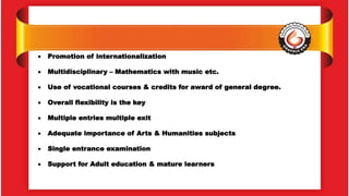  Promotion of internationalization
 Multidisciplinary – Mathematics with music etc.
 Use of vocational courses & credits for award of general degree.
 Overall flexibility is the key
 Multiple entries multiple exit
 Adequate importance of Arts & Humanities subjects
 Single entrance examination
 Support for Adult education & mature learners
 