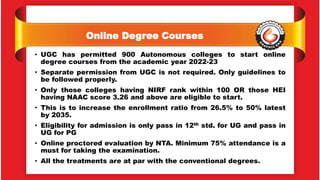 Online Degree Courses
• UGC has permitted 900 Autonomous colleges to start online
degree courses from the academic year 2022-23
• Separate permission from UGC is not required. Only guidelines to
be followed properly.
• Only those colleges having NIRF rank within 100 OR those HEI
having NAAC score 3.26 and above are eligible to start.
• This is to increase the enrollment ratio from 26.5% to 50% latest
by 2035.
• Eligibility for admission is only pass in 12th std. for UG and pass in
UG for PG
• Online proctored evaluation by NTA. Minimum 75% attendance is a
must for taking the examination.
• All the treatments are at par with the conventional degrees.
 