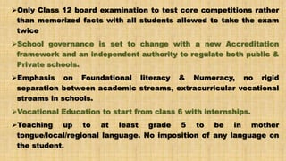 Only Class 12 board examination to test core competitions rather
than memorized facts with all students allowed to take the exam
twice
School governance is set to change with a new Accreditation
framework and an independent authority to regulate both public &
Private schools.
Emphasis on Foundational literacy & Numeracy, no rigid
separation between academic streams, extracurricular vocational
streams in schools.
Vocational Education to start from class 6 with internships.
Teaching up to at least grade 5 to be in mother
tongue/local/regional language. No imposition of any language on
the student.
 
