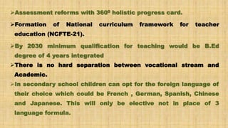 Assessment reforms with 3600 holistic progress card.
Formation of National curriculum framework for teacher
education (NCFTE-21).
By 2030 minimum qualification for teaching would be B.Ed
degree of 4 years integrated
There is no hard separation between vocational stream and
Academic.
In secondary school children can opt for the foreign language of
their choice which could be French , German, Spanish, Chinese
and Japanese. This will only be elective not in place of 3
language formula.
 