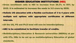 HIGHER EDUCATION INSTITUTIONS (HEI)
Gross enrollment ratio in HEI to increase from 26.3% to 50% by
2035. it is estimated to increase the seats to 3.5 crore by 2035.
Holistic UG education with a flexible curriculum of 3 to 4 years with
multiple exit options with appropriate certificates at different
intervals.
All the UG, PG and Ph.D level will now be interdisciplinary.
ABC to be established to facilitate transfer of credits.
Multidisciplinary Education & Research universities (MERUs) at par
with IITs, IIMs to be set up as multidisciplinary Education of global
standards.
 
