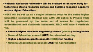 National Research foundation will be created as an apex body for
fostering a strong research culture and building research capacity
across higher Education.
HECI will be set up as a single umbrella body for the entire higher
Education excluding Medical and LAW. All public & Private HEIs
will be governed by the same set of norms for regulation,
accreditation and academic standards. HECI will have 4 verticals
viz.,
 National Higher Education Regulatory council (NHERC) for Regulation
 General Education council (GEC) for standard setting
 Higher education grants council (HEGC) for funding
 National Accreditation council (ACI) for Accreditation
 