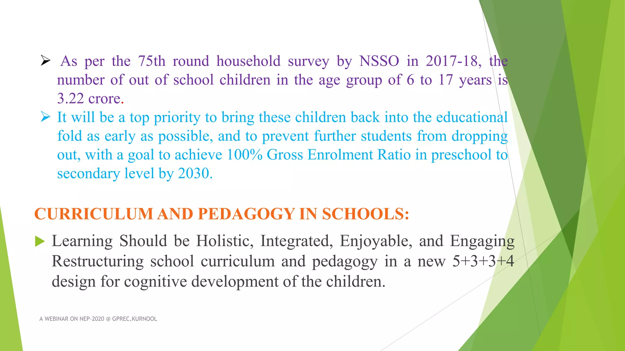 CURRICULUM AND PEDAGOGY IN SCHOOLS:
 Learning Should be Holistic, Integrated, Enjoyable, and Engaging
Restructuring school curriculum and pedagogy in a new 5+3+3+4
design for cognitive development of the children.
A WEBINAR ON NEP-2020 @ GPREC,KURNOOL
 As per the 75th round household survey by NSSO in 2017-18, the
number of out of school children in the age group of 6 to 17 years is
3.22 crore.
 It will be a top priority to bring these children back into the educational
fold as early as possible, and to prevent further students from dropping
out, with a goal to achieve 100% Gross Enrolment Ratio in preschool to
secondary level by 2030.
 