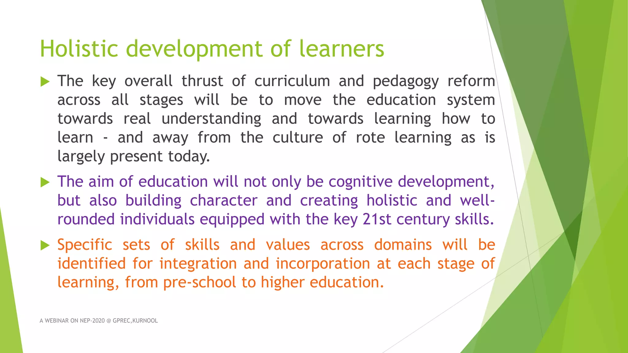 Holistic development of learners
 The key overall thrust of curriculum and pedagogy reform
across all stages will be to move the education system
towards real understanding and towards learning how to
learn - and away from the culture of rote learning as is
largely present today.
 The aim of education will not only be cognitive development,
but also building character and creating holistic and well-
rounded individuals equipped with the key 21st century skills.
 Specific sets of skills and values across domains will be
identified for integration and incorporation at each stage of
learning, from pre-school to higher education.
A WEBINAR ON NEP-2020 @ GPREC,KURNOOL
 