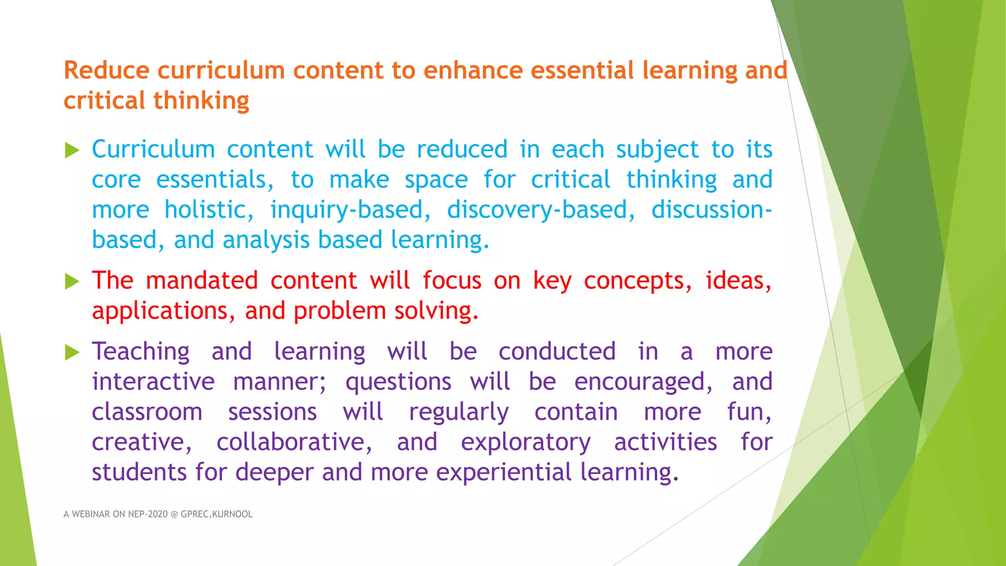 Reduce curriculum content to enhance essential learning and
critical thinking
 Curriculum content will be reduced in each subject to its
core essentials, to make space for critical thinking and
more holistic, inquiry-based, discovery-based, discussion-
based, and analysis based learning.
 The mandated content will focus on key concepts, ideas,
applications, and problem solving.
 Teaching and learning will be conducted in a more
interactive manner; questions will be encouraged, and
classroom sessions will regularly contain more fun,
creative, collaborative, and exploratory activities for
students for deeper and more experiential learning.
A WEBINAR ON NEP-2020 @ GPREC,KURNOOL
 