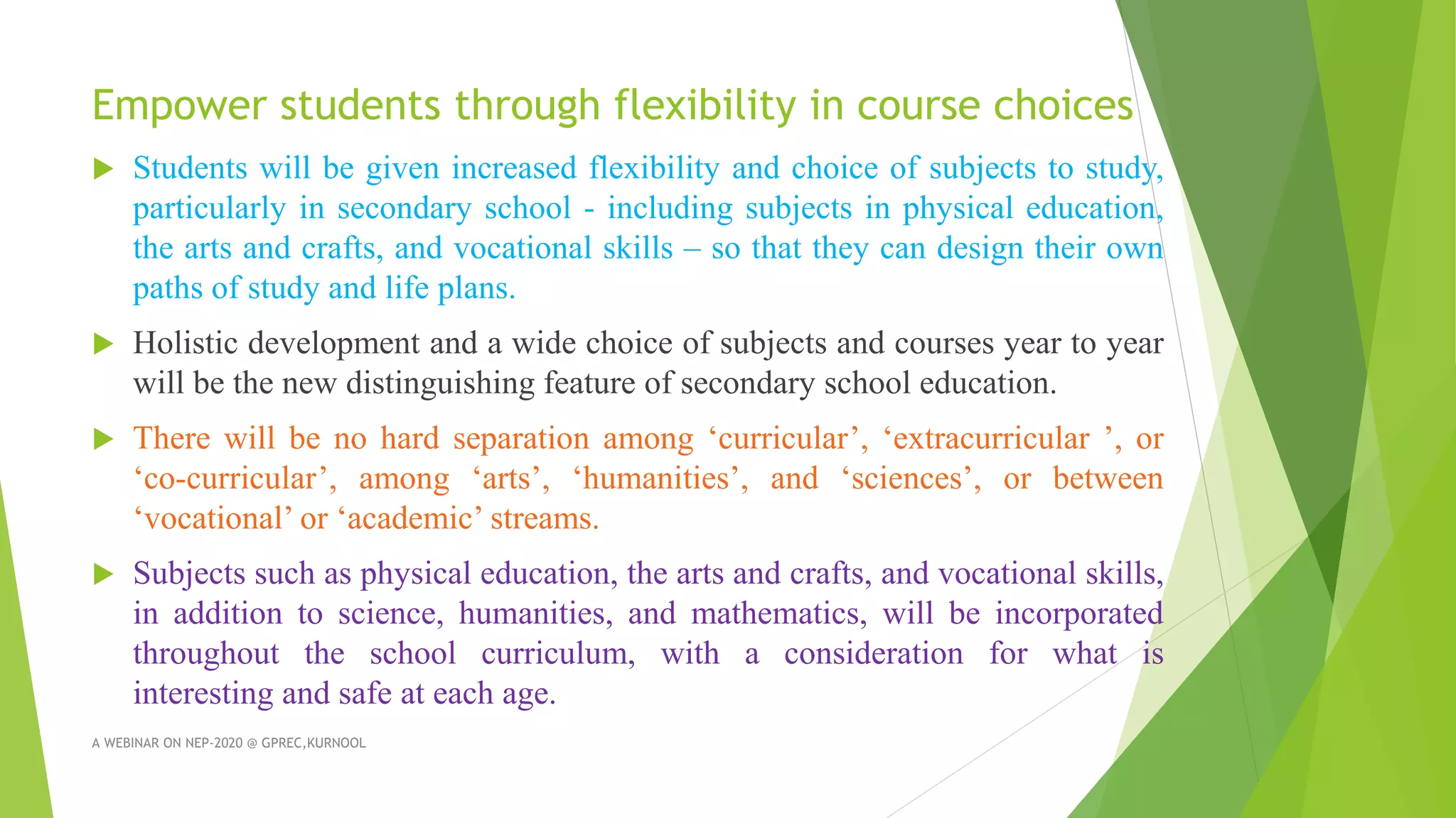 Empower students through flexibility in course choices
 Students will be given increased flexibility and choice of subjects to study,
particularly in secondary school - including subjects in physical education,
the arts and crafts, and vocational skills – so that they can design their own
paths of study and life plans.
 Holistic development and a wide choice of subjects and courses year to year
will be the new distinguishing feature of secondary school education.
 There will be no hard separation among ‘curricular’, ‘extracurricular ’, or
‘co-curricular’, among ‘arts’, ‘humanities’, and ‘sciences’, or between
‘vocational’ or ‘academic’ streams.
 Subjects such as physical education, the arts and crafts, and vocational skills,
in addition to science, humanities, and mathematics, will be incorporated
throughout the school curriculum, with a consideration for what is
interesting and safe at each age.
A WEBINAR ON NEP-2020 @ GPREC,KURNOOL
 