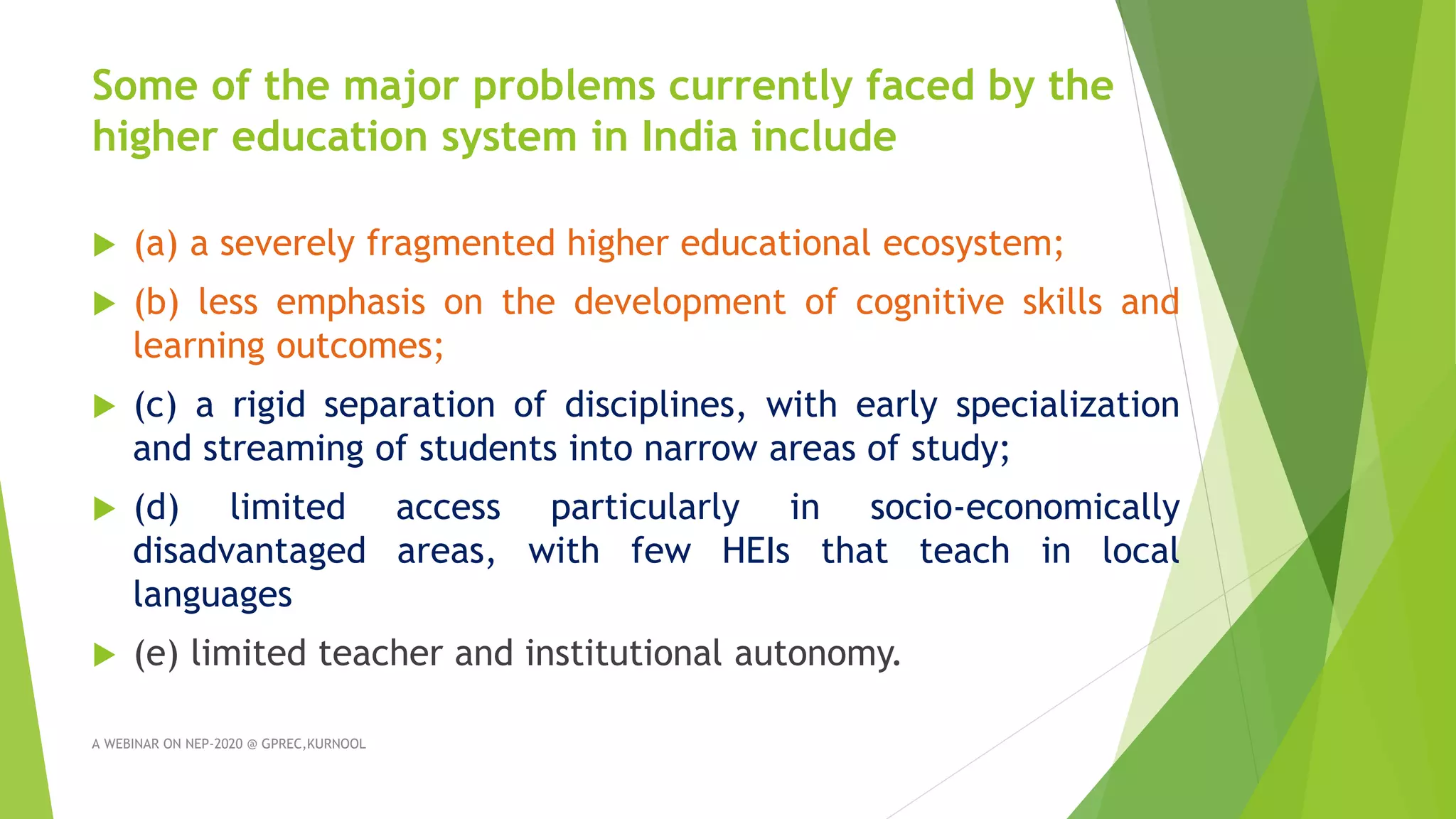 Some of the major problems currently faced by the
higher education system in India include
 (a) a severely fragmented higher educational ecosystem;
 (b) less emphasis on the development of cognitive skills and
learning outcomes;
 (c) a rigid separation of disciplines, with early specialization
and streaming of students into narrow areas of study;
 (d) limited access particularly in socio-economically
disadvantaged areas, with few HEIs that teach in local
languages
 (e) limited teacher and institutional autonomy.
A WEBINAR ON NEP-2020 @ GPREC,KURNOOL
 
