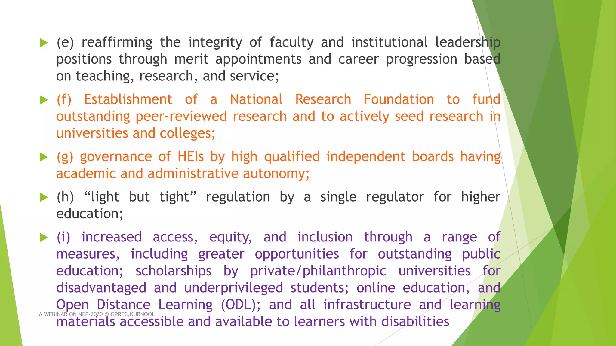  (e) reaffirming the integrity of faculty and institutional leadership
positions through merit appointments and career progression based
on teaching, research, and service;
 (f) Establishment of a National Research Foundation to fund
outstanding peer-reviewed research and to actively seed research in
universities and colleges;
 (g) governance of HEIs by high qualified independent boards having
academic and administrative autonomy;
 (h) “light but tight” regulation by a single regulator for higher
education;
 (i) increased access, equity, and inclusion through a range of
measures, including greater opportunities for outstanding public
education; scholarships by private/philanthropic universities for
disadvantaged and underprivileged students; online education, and
Open Distance Learning (ODL); and all infrastructure and learning
materials accessible and available to learners with disabilities
A WEBINAR ON NEP-2020 @ GPREC,KURNOOL
 