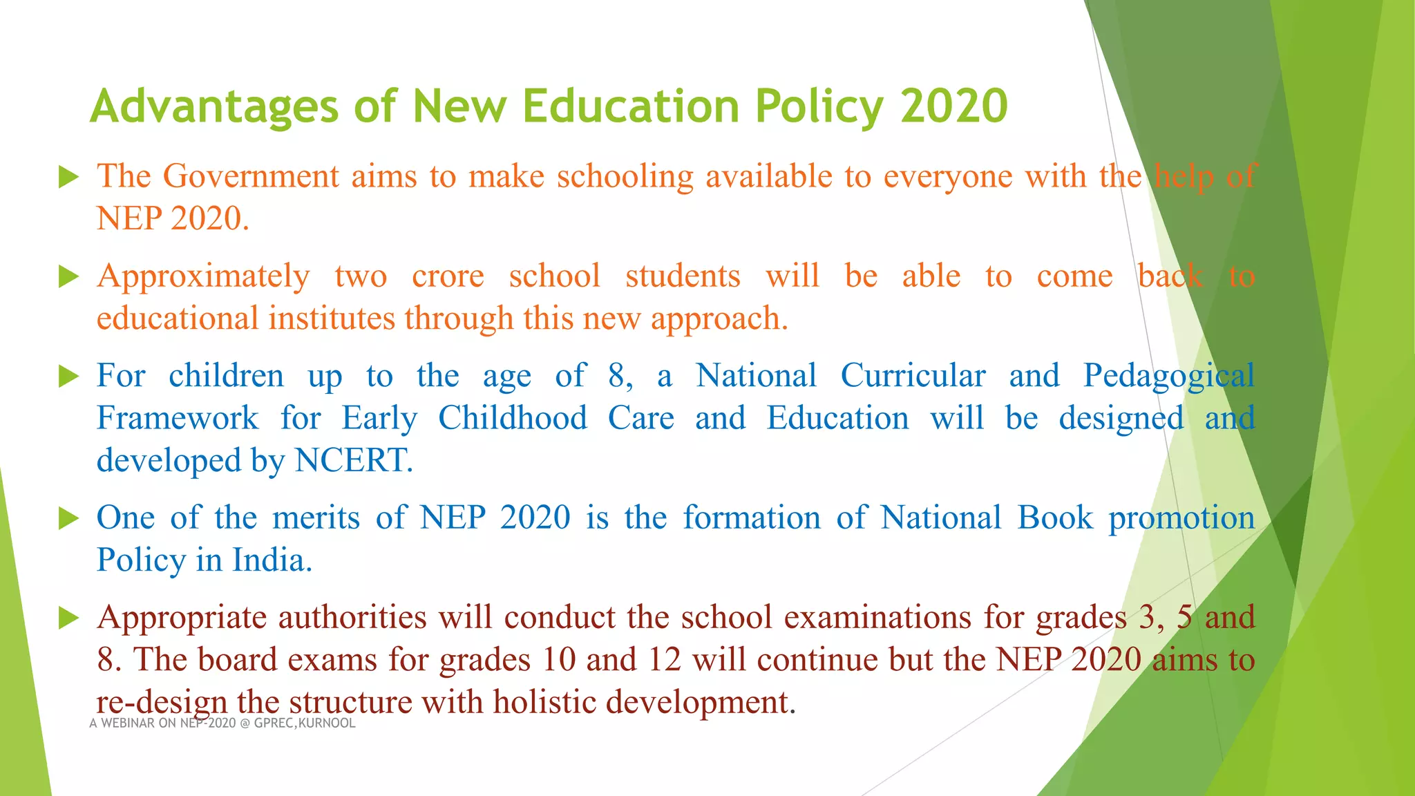 Advantages of New Education Policy 2020
 The Government aims to make schooling available to everyone with the help of
NEP 2020.
 Approximately two crore school students will be able to come back to
educational institutes through this new approach.
 For children up to the age of 8, a National Curricular and Pedagogical
Framework for Early Childhood Care and Education will be designed and
developed by NCERT.
 One of the merits of NEP 2020 is the formation of National Book promotion
Policy in India.
 Appropriate authorities will conduct the school examinations for grades 3, 5 and
8. The board exams for grades 10 and 12 will continue but the NEP 2020 aims to
re-design the structure with holistic development.
A WEBINAR ON NEP-2020 @ GPREC,KURNOOL
 