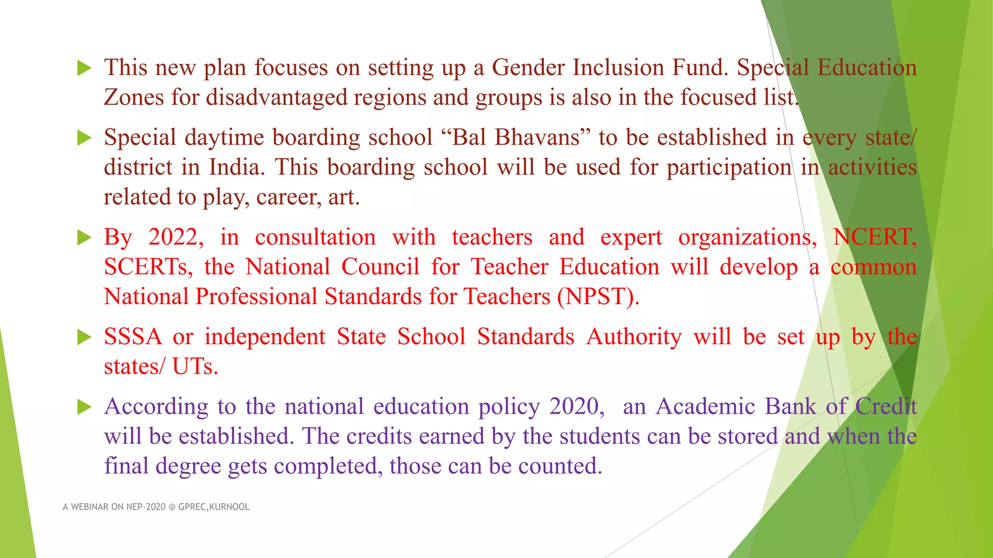  This new plan focuses on setting up a Gender Inclusion Fund. Special Education
Zones for disadvantaged regions and groups is also in the focused list.
 Special daytime boarding school “Bal Bhavans” to be established in every state/
district in India. This boarding school will be used for participation in activities
related to play, career, art.
 By 2022, in consultation with teachers and expert organizations, NCERT,
SCERTs, the National Council for Teacher Education will develop a common
National Professional Standards for Teachers (NPST).
 SSSA or independent State School Standards Authority will be set up by the
states/ UTs.
 According to the national education policy 2020, an Academic Bank of Credit
will be established. The credits earned by the students can be stored and when the
final degree gets completed, those can be counted.
A WEBINAR ON NEP-2020 @ GPREC,KURNOOL
 