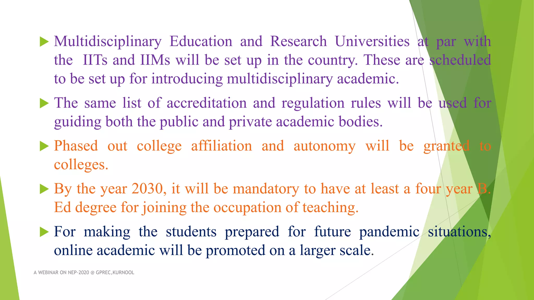 Multidisciplinary Education and Research Universities at par with
the IITs and IIMs will be set up in the country. These are scheduled
to be set up for introducing multidisciplinary academic.
 The same list of accreditation and regulation rules will be used for
guiding both the public and private academic bodies.
 Phased out college affiliation and autonomy will be granted to
colleges.
 By the year 2030, it will be mandatory to have at least a four year B.
Ed degree for joining the occupation of teaching.
 For making the students prepared for future pandemic situations,
online academic will be promoted on a larger scale.
A WEBINAR ON NEP-2020 @ GPREC,KURNOOL
 