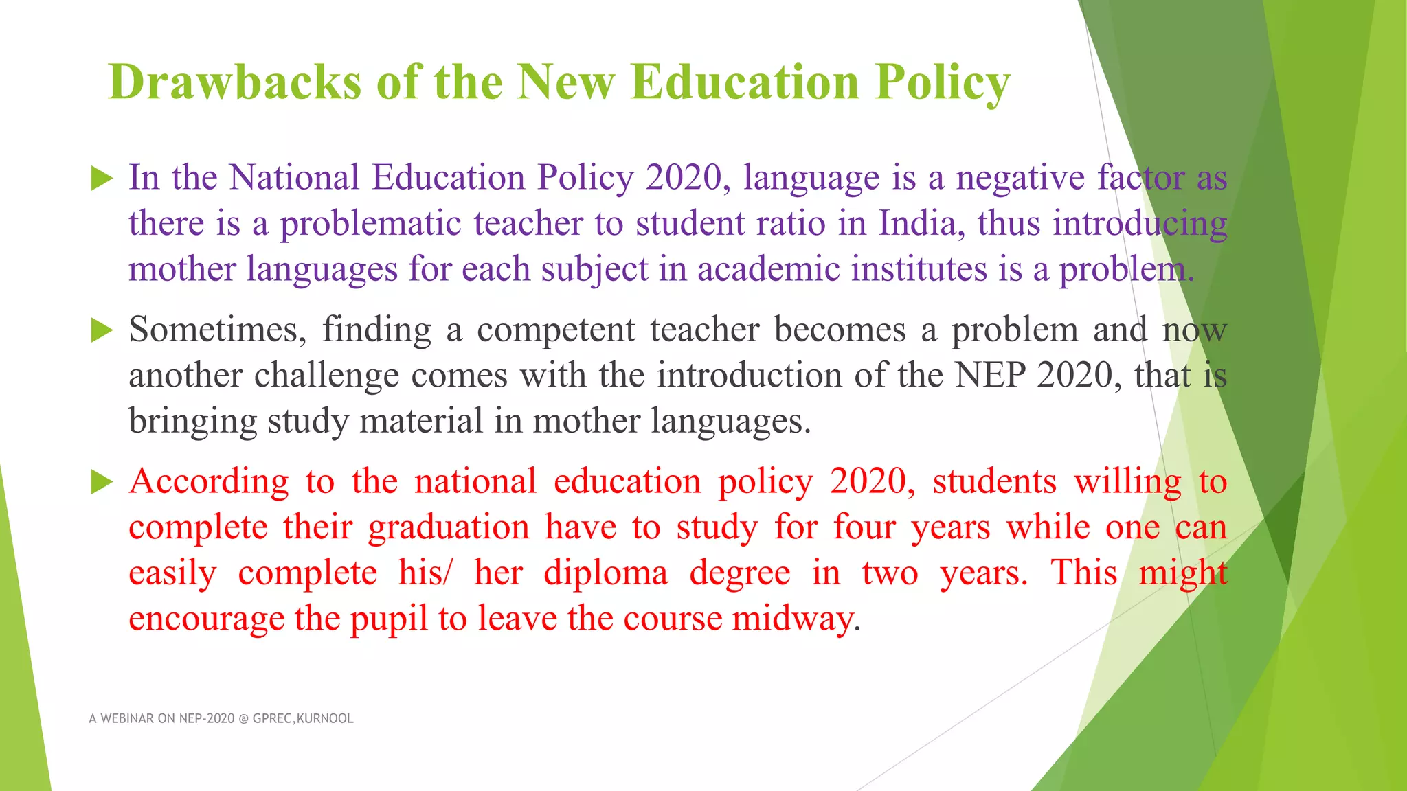 Drawbacks of the New Education Policy
 In the National Education Policy 2020, language is a negative factor as
there is a problematic teacher to student ratio in India, thus introducing
mother languages for each subject in academic institutes is a problem.
 Sometimes, finding a competent teacher becomes a problem and now
another challenge comes with the introduction of the NEP 2020, that is
bringing study material in mother languages.
 According to the national education policy 2020, students willing to
complete their graduation have to study for four years while one can
easily complete his/ her diploma degree in two years. This might
encourage the pupil to leave the course midway.
A WEBINAR ON NEP-2020 @ GPREC,KURNOOL
 