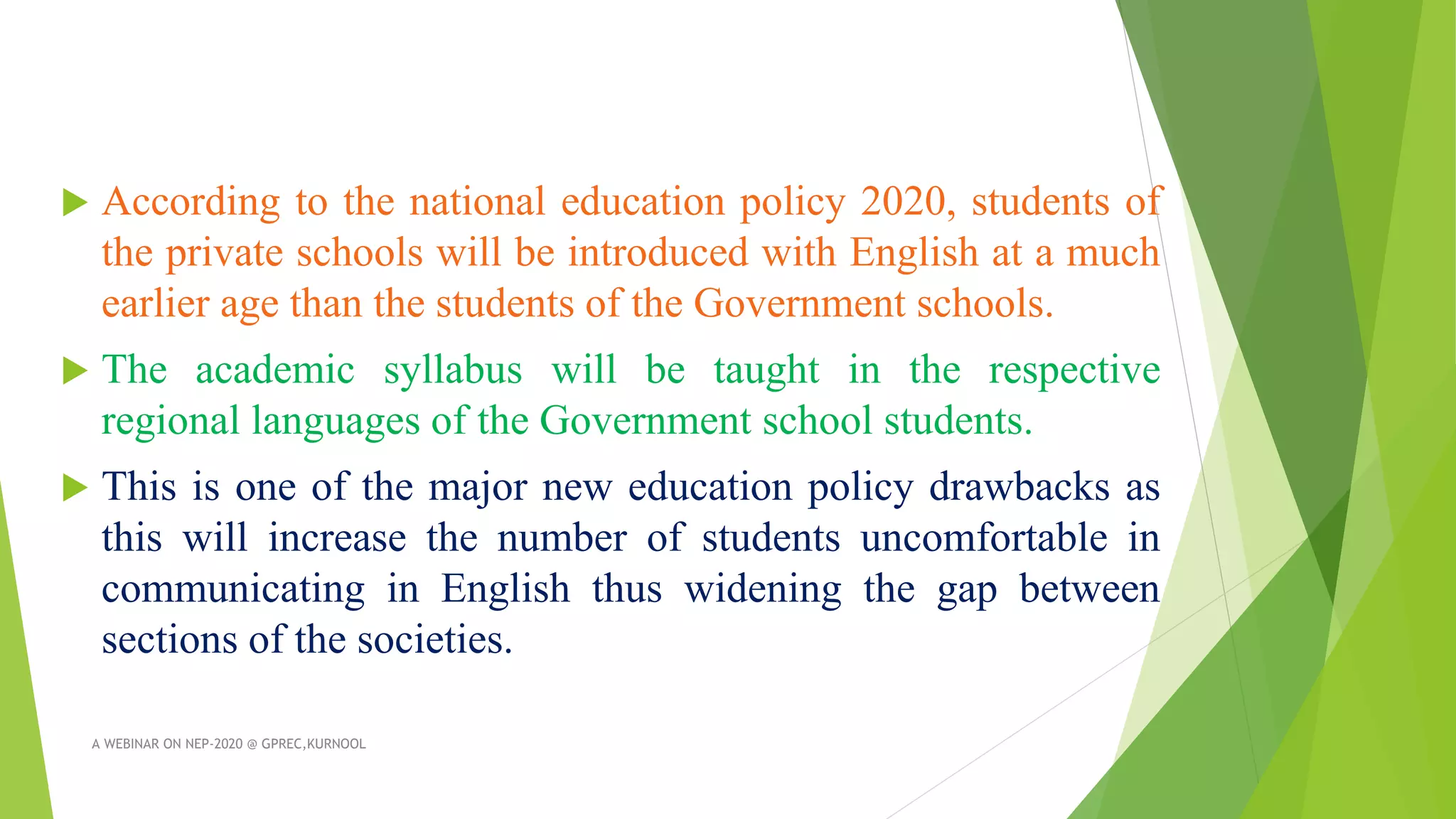  According to the national education policy 2020, students of
the private schools will be introduced with English at a much
earlier age than the students of the Government schools.
 The academic syllabus will be taught in the respective
regional languages of the Government school students.
 This is one of the major new education policy drawbacks as
this will increase the number of students uncomfortable in
communicating in English thus widening the gap between
sections of the societies.
A WEBINAR ON NEP-2020 @ GPREC,KURNOOL
 