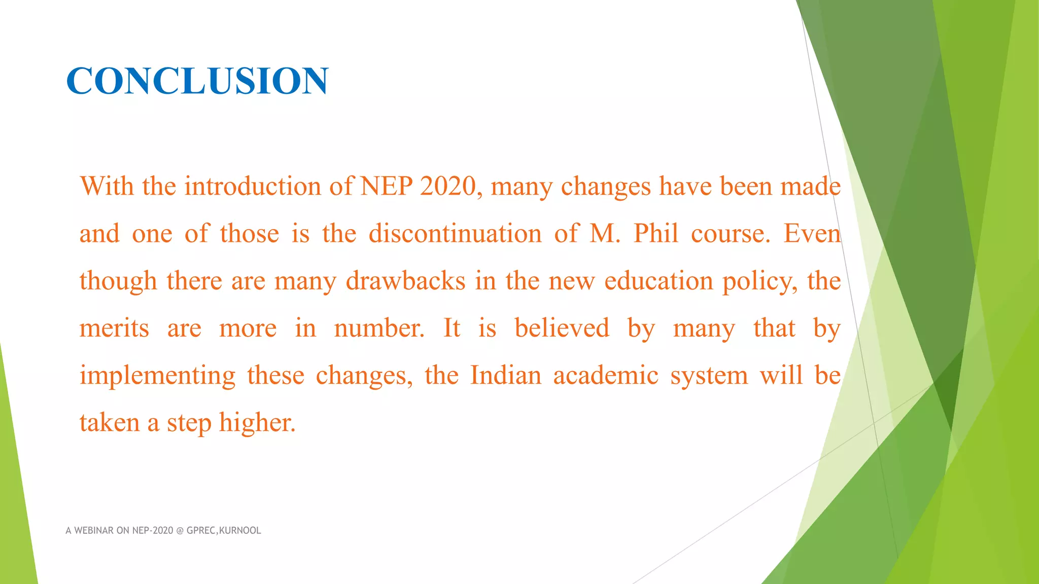 CONCLUSION
With the introduction of NEP 2020, many changes have been made
and one of those is the discontinuation of M. Phil course. Even
though there are many drawbacks in the new education policy, the
merits are more in number. It is believed by many that by
implementing these changes, the Indian academic system will be
taken a step higher.
A WEBINAR ON NEP-2020 @ GPREC,KURNOOL
 
