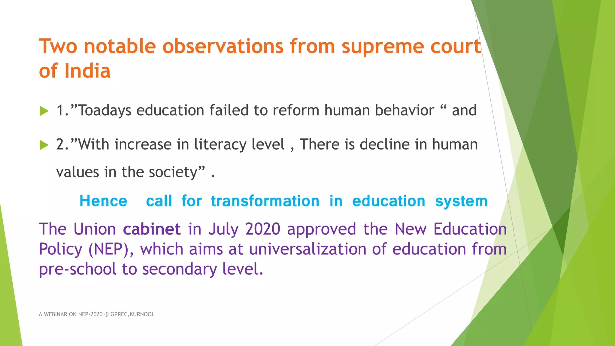 Two notable observations from supreme court
of India
 1.”Toadays education failed to reform human behavior “ and
 2.”With increase in literacy level , There is decline in human
values in the society” .
Hence call for transformation in education system
The Union cabinet in July 2020 approved the New Education
Policy (NEP), which aims at universalization of education from
pre-school to secondary level.
A WEBINAR ON NEP-2020 @ GPREC,KURNOOL
 