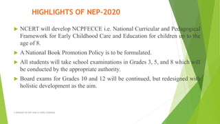  NCERT will develop NCPFECCE i.e. National Curricular and Pedagogical
Framework for Early Childhood Care and Education for children up to the
age of 8.
 A National Book Promotion Policy is to be formulated.
 All students will take school examinations in Grades 3, 5, and 8 which will
be conducted by the appropriate authority.
 Board exams for Grades 10 and 12 will be continued, but redesigned with
holistic development as the aim.
A WEBINAR ON NEP-2020 @ GPREC,KURNOOL
HIGHLIGHTS OF NEP-2020
 