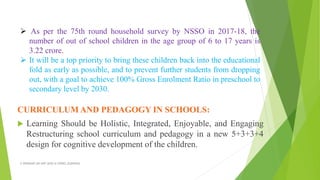 CURRICULUM AND PEDAGOGY IN SCHOOLS:
 Learning Should be Holistic, Integrated, Enjoyable, and Engaging
Restructuring school curriculum and pedagogy in a new 5+3+3+4
design for cognitive development of the children.
A WEBINAR ON NEP-2020 @ GPREC,KURNOOL
 As per the 75th round household survey by NSSO in 2017-18, the
number of out of school children in the age group of 6 to 17 years is
3.22 crore.
 It will be a top priority to bring these children back into the educational
fold as early as possible, and to prevent further students from dropping
out, with a goal to achieve 100% Gross Enrolment Ratio in preschool to
secondary level by 2030.
 