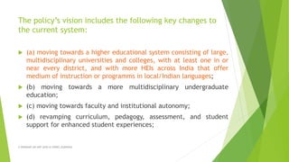 The policy’s vision includes the following key changes to
the current system:
 (a) moving towards a higher educational system consisting of large,
multidisciplinary universities and colleges, with at least one in or
near every district, and with more HEIs across India that offer
medium of instruction or programms in local/Indian languages;
 (b) moving towards a more multidisciplinary undergraduate
education;
 (c) moving towards faculty and institutional autonomy;
 (d) revamping curriculum, pedagogy, assessment, and student
support for enhanced student experiences;
A WEBINAR ON NEP-2020 @ GPREC,KURNOOL
 