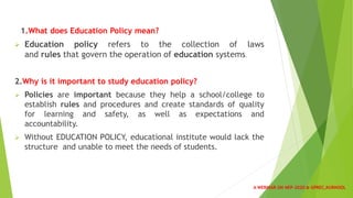 1.What does Education Policy mean?
 Education policy refers to the collection of laws
and rules that govern the operation of education systems.
2.Why is it important to study education policy?
 Policies are important because they help a school/college to
establish rules and procedures and create standards of quality
for learning and safety, as well as expectations and
accountability.
 Without EDUCATION POLICY, educational institute would lack the
structure and unable to meet the needs of students.
A WEBINAR ON NEP-2020 @ GPREC,KURNOOL
 