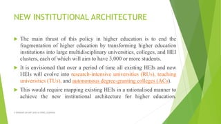 NEW INSTITUTIONAL ARCHITECTURE
 The main thrust of this policy in higher education is to end the
fragmentation of higher education by transforming higher education
institutions into large multidisciplinary universities, colleges, and HEI
clusters, each of which will aim to have 3,000 or more students.
 It is envisioned that over a period of time all existing HEIs and new
HEIs will evolve into research-intensive universities (RUs), teaching
universities (TUs), and autonomous degree-granting colleges (ACs).
 This would require mapping existing HEIs in a rationalised manner to
achieve the new institutional architecture for higher education.
A WEBINAR ON NEP-2020 @ GPREC,KURNOOL
 