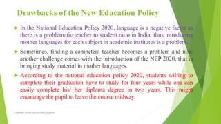 Drawbacks of the New Education Policy
 In the National Education Policy 2020, language is a negative factor as
there is a problematic teacher to student ratio in India, thus introducing
mother languages for each subject in academic institutes is a problem.
 Sometimes, finding a competent teacher becomes a problem and now
another challenge comes with the introduction of the NEP 2020, that is
bringing study material in mother languages.
 According to the national education policy 2020, students willing to
complete their graduation have to study for four years while one can
easily complete his/ her diploma degree in two years. This might
encourage the pupil to leave the course midway.
A WEBINAR ON NEP-2020 @ GPREC,KURNOOL
 