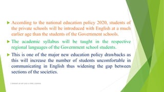  According to the national education policy 2020, students of
the private schools will be introduced with English at a much
earlier age than the students of the Government schools.
 The academic syllabus will be taught in the respective
regional languages of the Government school students.
 This is one of the major new education policy drawbacks as
this will increase the number of students uncomfortable in
communicating in English thus widening the gap between
sections of the societies.
A WEBINAR ON NEP-2020 @ GPREC,KURNOOL
 