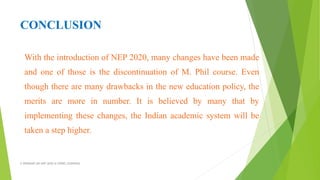 CONCLUSION
With the introduction of NEP 2020, many changes have been made
and one of those is the discontinuation of M. Phil course. Even
though there are many drawbacks in the new education policy, the
merits are more in number. It is believed by many that by
implementing these changes, the Indian academic system will be
taken a step higher.
A WEBINAR ON NEP-2020 @ GPREC,KURNOOL
 