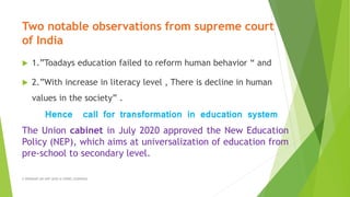 Two notable observations from supreme court
of India
 1.”Toadays education failed to reform human behavior “ and
 2.”With increase in literacy level , There is decline in human
values in the society” .
Hence call for transformation in education system
The Union cabinet in July 2020 approved the New Education
Policy (NEP), which aims at universalization of education from
pre-school to secondary level.
A WEBINAR ON NEP-2020 @ GPREC,KURNOOL
 