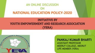 AN ONLINE DISCUSSION
ON
NATIONAL EDUCATION POLICY-2020
PANKAJ KUMAR BHARTI
ASSISTANT PROFESSOR
MEERUT COLLEGE, MEERUT
LIFE MEMBER (YERA)
INITIATIVE BY
YOUTH EMPOWERMENT AND RESEARCH ASSOCIATION
(YERA)
 