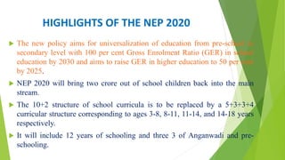 HIGHLIGHTS OF THE NEP 2020
 The new policy aims for universalization of education from pre-school to
secondary level with 100 per cent Gross Enrolment Ratio (GER) in school
education by 2030 and aims to raise GER in higher education to 50 per cent
by 2025.
 NEP 2020 will bring two crore out of school children back into the main
stream.
 The 10+2 structure of school curricula is to be replaced by a 5+3+3+4
curricular structure corresponding to ages 3-8, 8-11, 11-14, and 14-18 years
respectively.
 It will include 12 years of schooling and three 3 of Anganwadi and pre-
schooling.
 