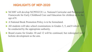  NCERT will develop NCPFECCE i.e. National Curricular and Pedagogical
Framework for Early Childhood Care and Education for children up to the
age of 8.
 A National Book Promotion Policy is to be formulated.
 All students will take school examinations in Grades 3, 5, and 8 which will
be conducted by the appropriate authority.
 Board exams for Grades 10 and 12 will be continued, but redesigned with
holistic development as the aim.
HIGHLIGHTS OF NEP-2020
 