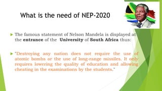  The famous statement of Nelson Mandela is displayed at
the entrance of the University of South Africa thus:
 "Destroying any nation does not require the use of
atomic bombs or the use of long-range missiles. It only
requires lowering the quality of education and allowing
cheating in the examinations by the students."
What is the need of NEP-2020
 