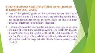 Curtailing Dropout Rates and Ensuring Universal Access
to Education at All Levels
 One of the primary goals of the schooling system must be to
ensure that children are enrolled in and are attending school. India
has made remarkable strides in recent years in attaining near-
universal enrolment in elementary education.
 However, the data for later grades indicates some serious issues in
retaining children in the schooling system. The GER for Grades 6-
8 was 90.9%, while for Grades 9-10 and 11-12 it was only 79.3%
and 56.5%, respectively - indicating that a significant proportion
of enrolled students drop out after Grade 5 and especially after
Grade 8.
 
