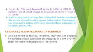 CURRICULUM AND PEDAGOGY IN SCHOOLS:
 Learning Should be Holistic, Integrated, Enjoyable, and Engaging
Restructuring school curriculum and pedagogy in a new 5+3+3+4
design for cognitive development of the children.
 As per the 75th round household survey by NSSO in 2017-18, the
number of out of school children in the age group of 6 to 17 years is
3.22 crore.
 It will be a top priority to bring these children back into the educational
fold as early as possible, and to prevent further students from dropping
out, with a goal to achieve 100% Gross Enrolment Ratio in preschool to
secondary level by 2030.
 